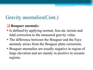 Gravity anomalies(Cont.)
 Bouguer anomaly:
 Is defined by applying normal, free-air, terrain and
tidal correction to the measured gravity value.
 The difference between the Bouguer and the Faye
anomaly arises from the Bouguer plate correction.
 Bouguer anomalies are usually negative in region of
large elevation and are mainly in positive in oceanic
regions.
 