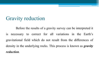 Gravity reduction
Before the results of a gravity survey can be interpreted it
is necessary to correct for all variations in the Earth’s
gravitational field which do not result from the differences of
density in the underlying rocks. This process is known as gravity
reduction.
 