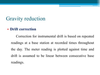 Gravity reduction
• Drift correction
Correction for instrumental drift is based on repeated
readings at a base station at recorded times throughout
the day. The meter reading is plotted against time and
drift is assumed to be linear between consecutive base
readings.
 