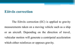 Eötvös correction
The Eötvös correction (EC) is applied to gravity
measurements taken on a moving vehicle such as a ship
or an aircraft. Depending on the direction of travel,
vehicular motion will generate a centripetal acceleration
which either reinforces or opposes gravity.
 