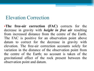 Elevation Correction
•The free-air correction (FAC) corrects for the
decrease in gravity with height in free air resulting
from increased distance from the centre of the Earth.
The FAC is positive for an observation point above
datum to correct for the decrease in gravity with
elevation. The free-air correction accounts solely for
variation in the distance of the observation point from
the centre of the Earth; no account is taken of the
gravitational effect of the rock present between the
observation point and datum.
 