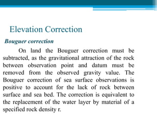 Elevation Correction
Bouguer correction
On land the Bouguer correction must be
subtracted, as the gravitational attraction of the rock
between observation point and datum must be
removed from the observed gravity value. The
Bouguer correction of sea surface observations is
positive to account for the lack of rock between
surface and sea bed. The correction is equivalent to
the replacement of the water layer by material of a
specified rock density r.
 