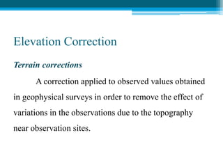 Elevation Correction
Terrain corrections
A correction applied to observed values obtained
in geophysical surveys in order to remove the effect of
variations in the observations due to the topography
near observation sites.
 