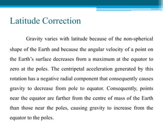 Latitude Correction
Gravity varies with latitude because of the non-spherical
shape of the Earth and because the angular velocity of a point on
the Earth’s surface decreases from a maximum at the equator to
zero at the poles. The centripetal acceleration generated by this
rotation has a negative radial component that consequently causes
gravity to decrease from pole to equator. Consequently, points
near the equator are farther from the centre of mass of the Earth
than those near the poles, causing gravity to increase from the
equator to the poles.
 