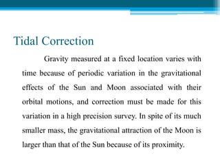 Tidal Correction
Gravity measured at a fixed location varies with
time because of periodic variation in the gravitational
effects of the Sun and Moon associated with their
orbital motions, and correction must be made for this
variation in a high precision survey. In spite of its much
smaller mass, the gravitational attraction of the Moon is
larger than that of the Sun because of its proximity.
 