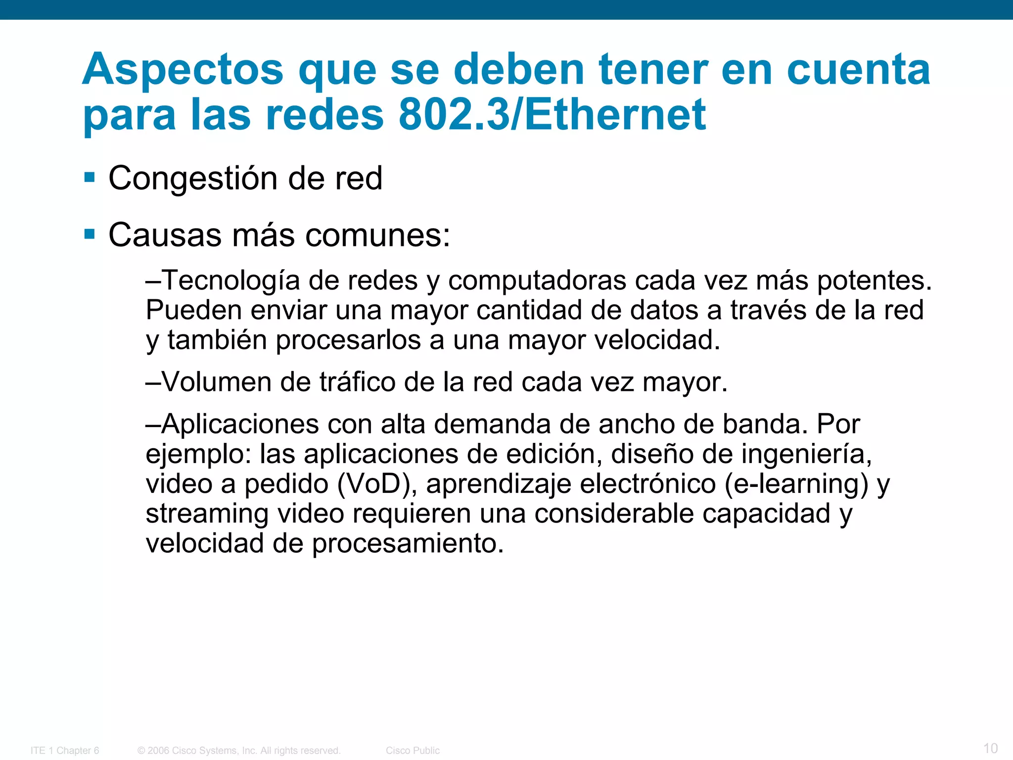 Aspectos que se deben tener en cuenta para las redes 802.3/Ethernet Congestión de red Causas más comunes: Tecnología de redes y computadoras cada vez más potentes. Pueden enviar una mayor cantidad de datos a través de la red y también procesarlos a una mayor velocidad. Volumen de tráfico de la red cada vez mayor.  Aplicaciones con alta demanda de ancho de banda. Por ejemplo: las aplicaciones de edición, diseño de ingeniería, video a pedido (VoD), aprendizaje electrónico (e-learning) y streaming video requieren una considerable capacidad y velocidad de procesamiento. 