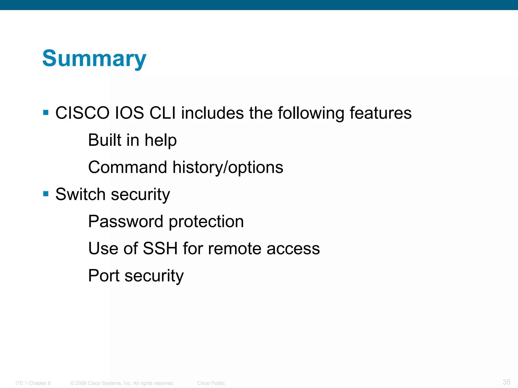 Summary CISCO IOS CLI includes the following features Built in help  Command history/options Switch security Password protection Use of SSH for remote access Port security 
