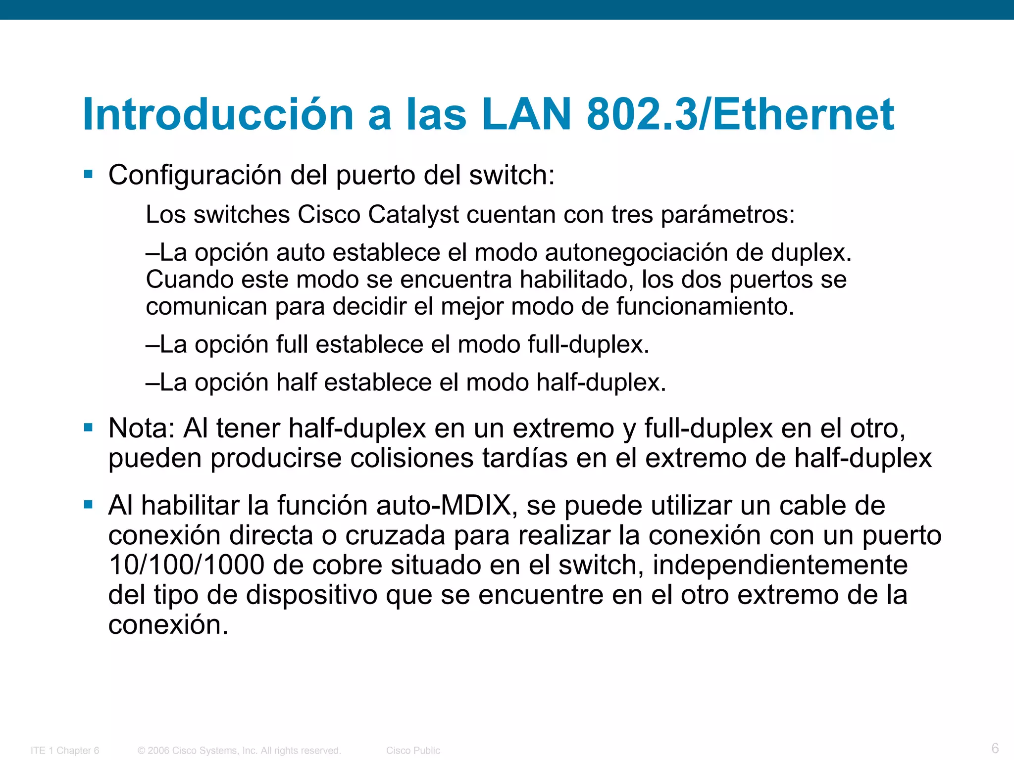 Introducción a las LAN 802.3/Ethernet  Configuración del puerto del switch:  Los switches Cisco Catalyst cuentan con tres parámetros: La opción auto establece el modo autonegociación de duplex. Cuando este modo se encuentra habilitado, los dos puertos se comunican para decidir el mejor modo de funcionamiento.  La opción full establece el modo full-duplex.  La opción half establece el modo half-duplex. Nota:  Al tener half-duplex en un extremo y full-duplex en el otro, pueden producirse colisiones tardías en el extremo de half-duplex  Al habilitar la función auto-MDIX, se puede utilizar un cable de conexión directa o cruzada para realizar la conexión con un puerto 10/100/1000 de cobre situado en el switch, independientemente del tipo de dispositivo que se encuentre en el otro extremo de la conexión.  
