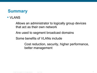 Summary VLANS Allows an administrator to logically group devices  that act as their own network Are used to segment broadcast domains Some benefits of VLANs include Cost reduction, security, higher performance,  better management 