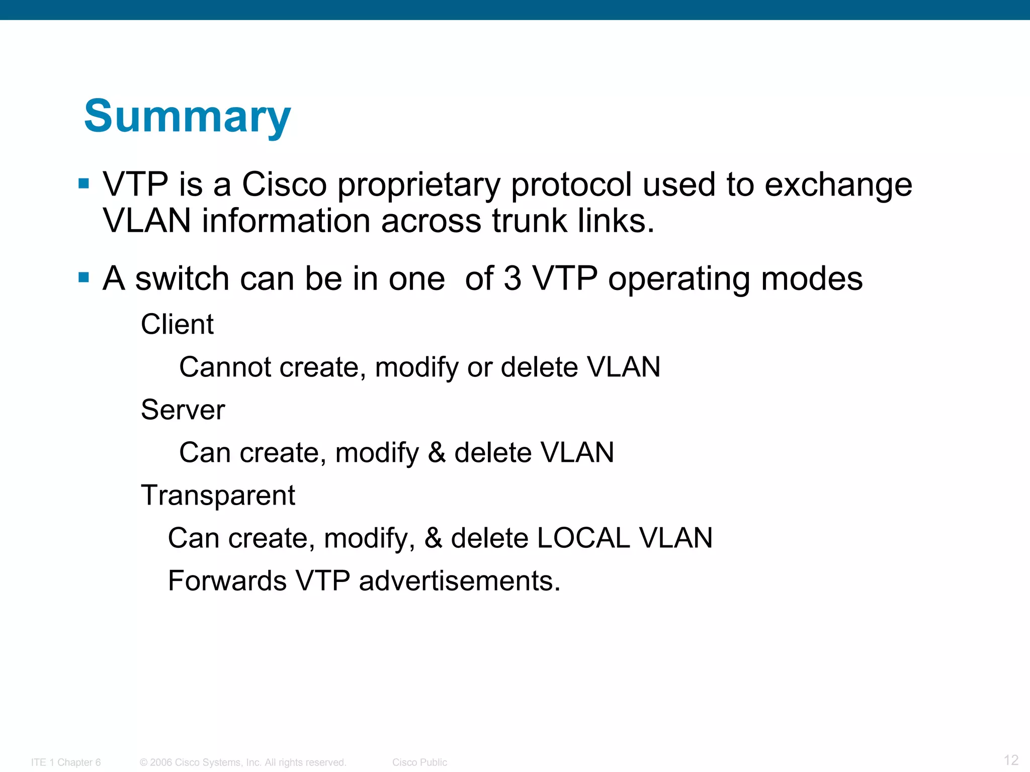 Summary VTP is a Cisco proprietary protocol used to exchange VLAN information across trunk links. A switch can be in one  of 3 VTP operating modes Client Cannot create, modify or delete VLAN Server Can create, modify & delete VLAN Transparent Can create, modify, & delete LOCAL VLAN Forwards VTP advertisements.  