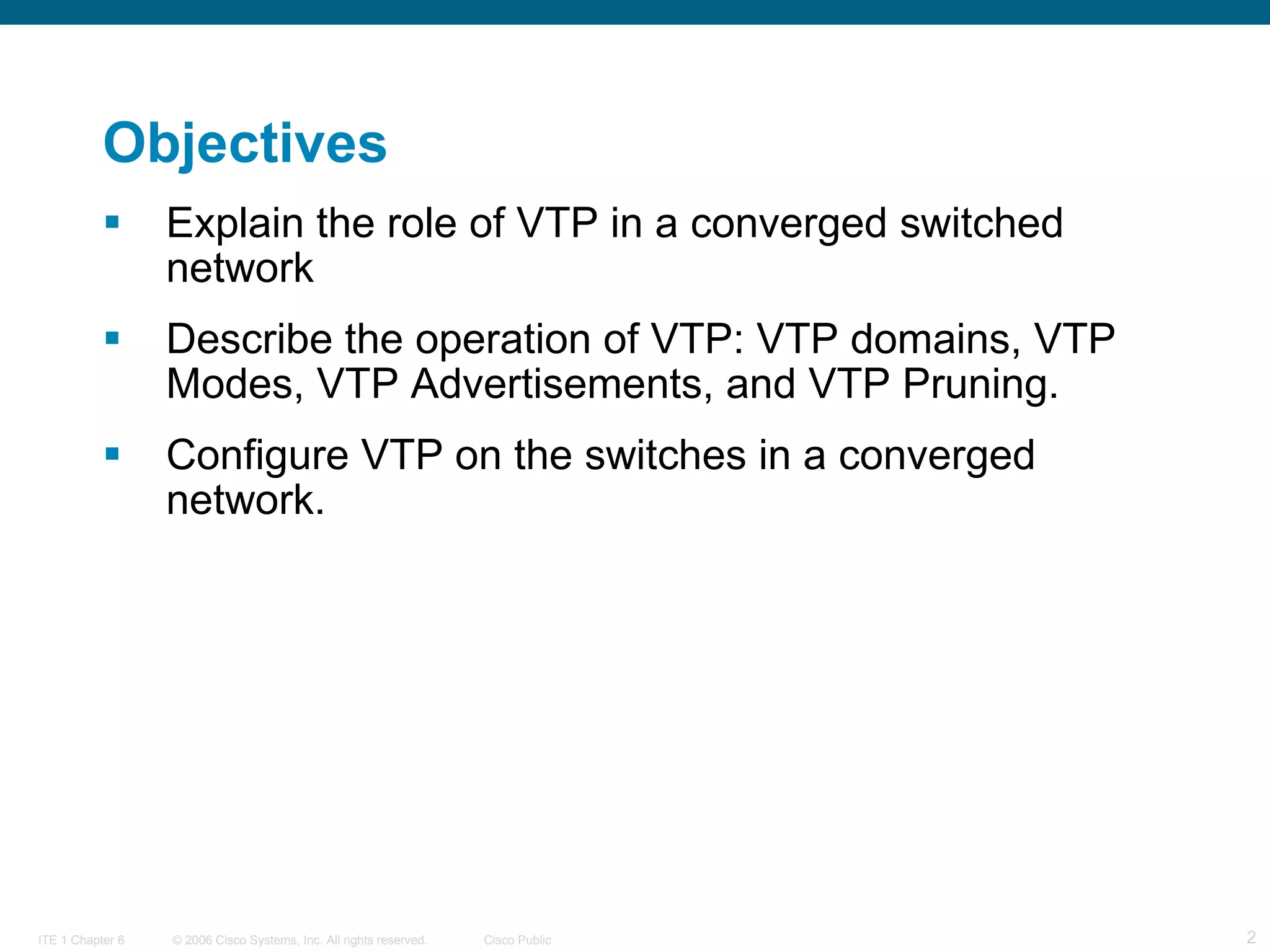 Objectives Explain the role of VTP in a converged switched network Describe the operation of VTP: VTP domains, VTP Modes, VTP Advertisements, and VTP Pruning. Configure VTP on the switches in a converged network.   