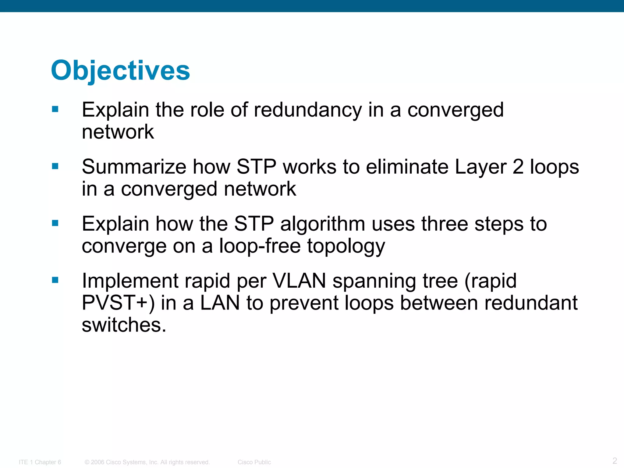 Objectives Explain the role of redundancy in a converged network Summarize how STP works to eliminate Layer 2 loops in a converged network  Explain how the STP algorithm uses three steps to converge on a loop-free topology Implement rapid per VLAN spanning tree (rapid PVST+) in a LAN to prevent loops between redundant switches.  