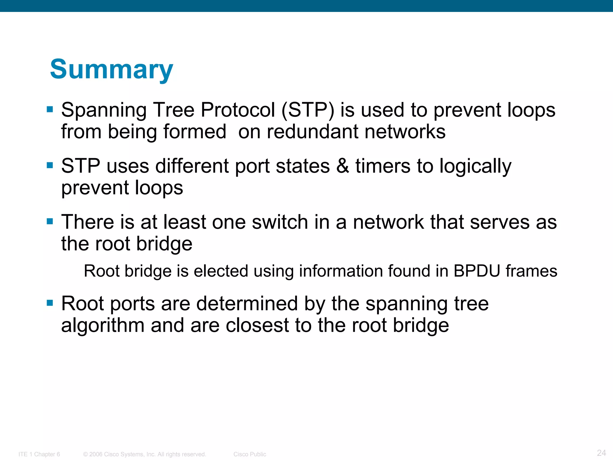 Summary Spanning Tree Protocol (STP) is used to prevent loops from being formed  on redundant networks STP uses different port states & timers to logically prevent loops There is at least one switch in a network that serves as the root bridge Root bridge is elected using information found in BPDU frames Root ports are determined by the spanning tree algorithm and are closest to the root bridge 