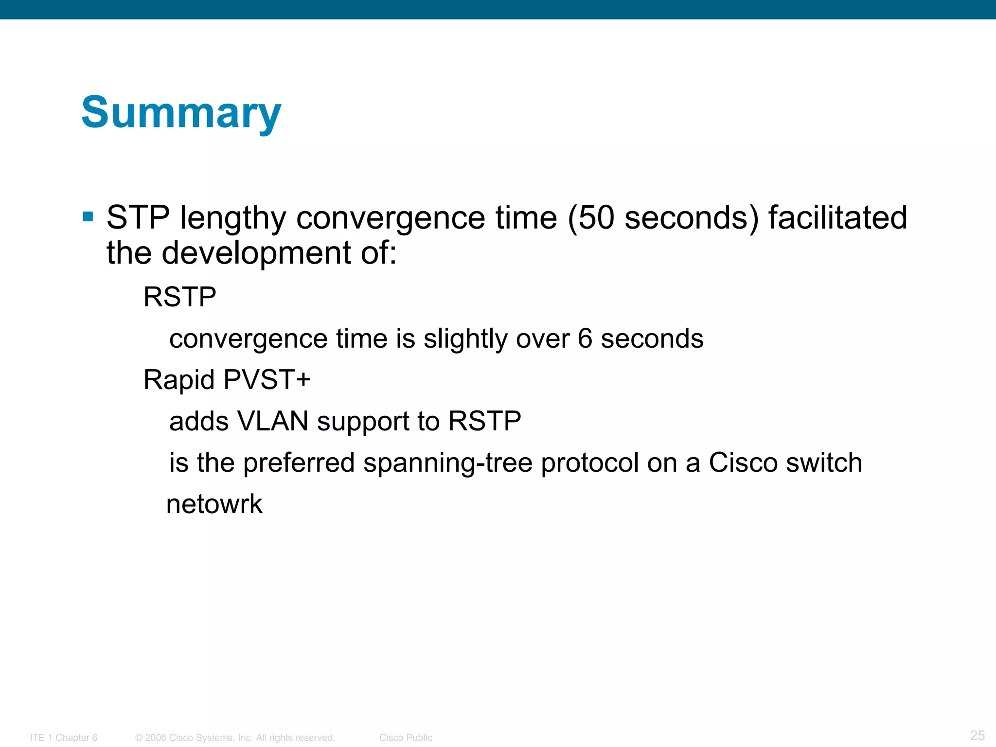 Summary STP lengthy convergence time (50 seconds) facilitated the development of: RSTP convergence time is slightly over 6 seconds Rapid PVST+ adds VLAN support to RSTP is the preferred spanning-tree protocol on a Cisco switch  netowrk 