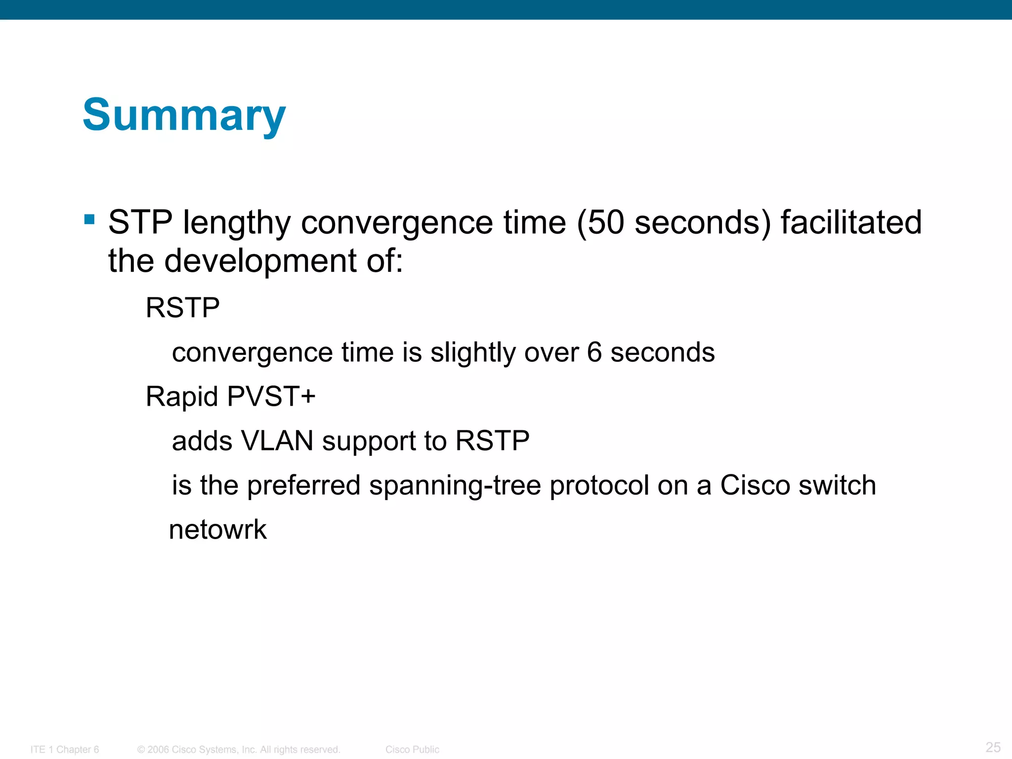 Summary STP lengthy convergence time (50 seconds) facilitated the development of: RSTP convergence time is slightly over 6 seconds Rapid PVST+ adds VLAN support to RSTP is the preferred spanning-tree protocol on a Cisco switch  netowrk 