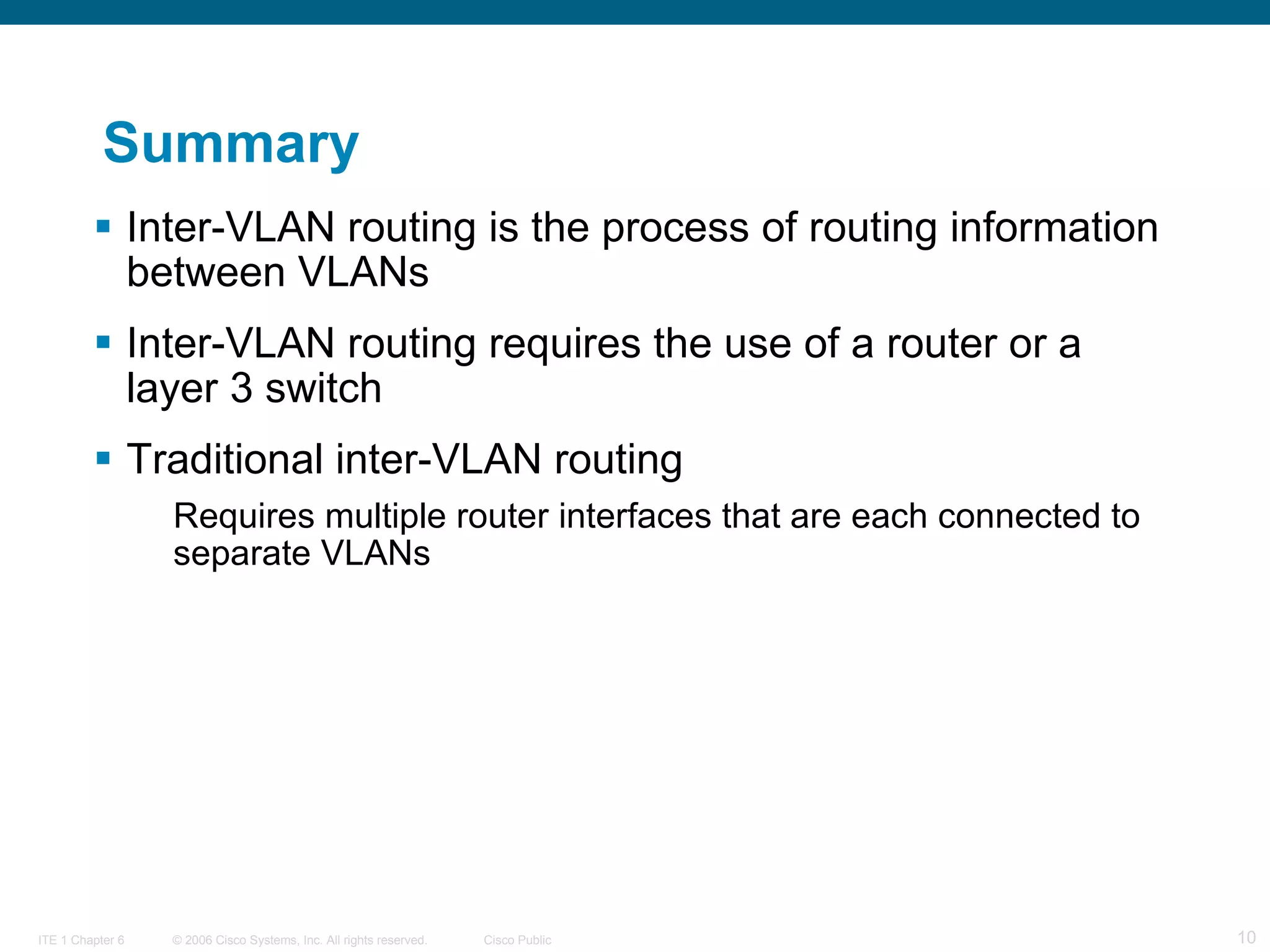Summary Inter-VLAN routing is the process of routing information between VLANs Inter-VLAN routing requires the use of a router or a layer 3 switch Traditional inter-VLAN routing Requires multiple router interfaces that are each connected to separate VLANs 