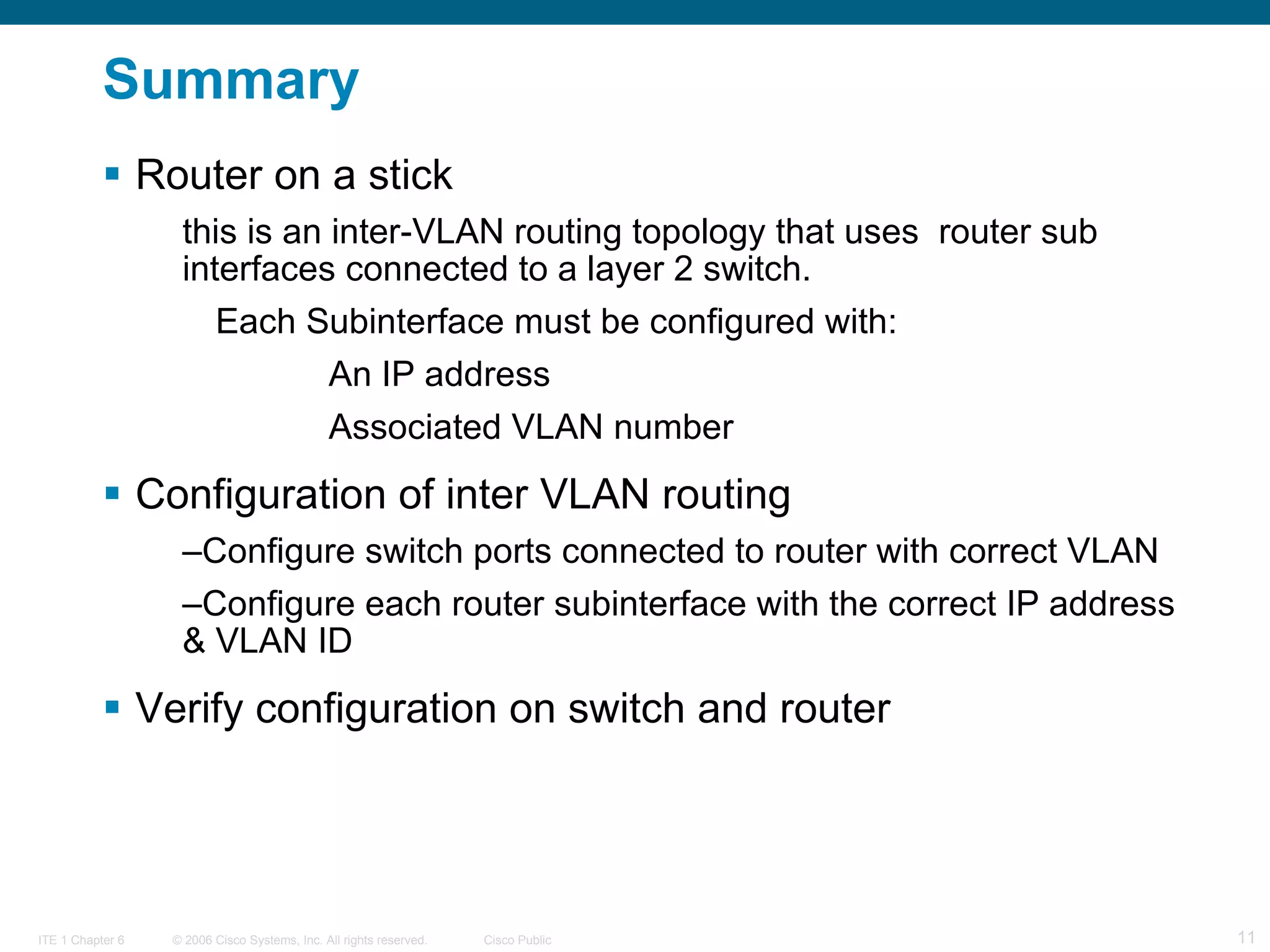 Summary Router on a stick  this is an inter-VLAN routing topology that uses  router sub interfaces connected to a layer 2 switch. Each Subinterface must be configured with: An IP address  Associated VLAN number Configuration of inter VLAN routing Configure switch ports connected to router with correct VLAN  Configure each router subinterface with the correct IP address & VLAN ID Verify configuration on switch and router  
