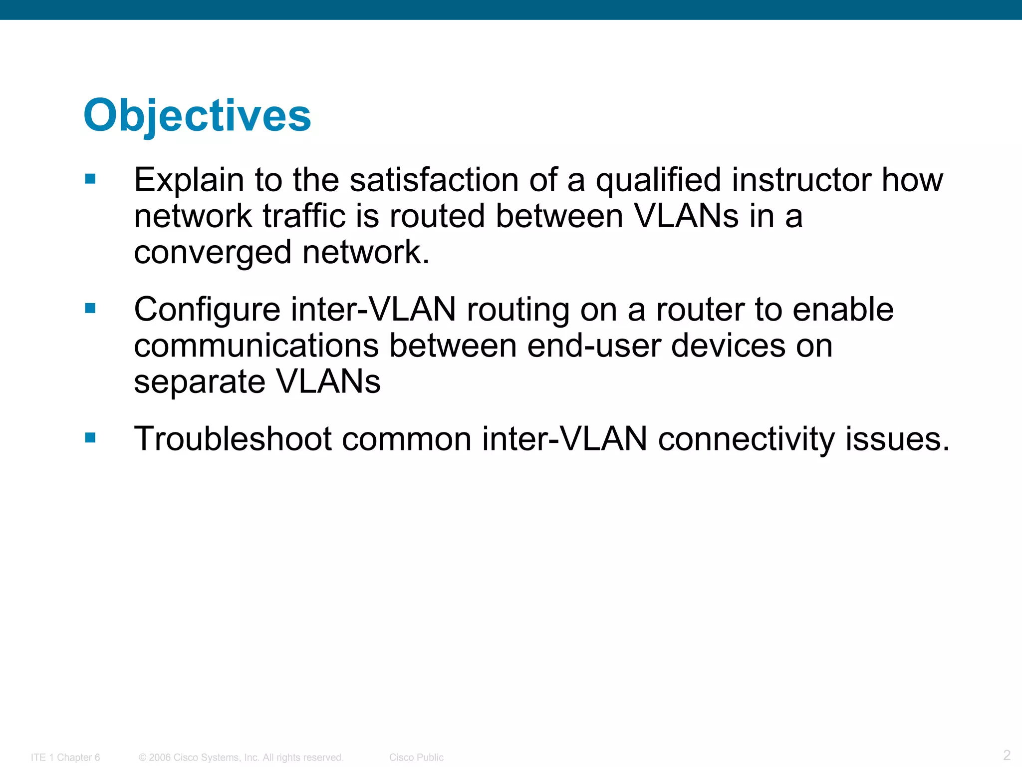 Objectives Explain to the satisfaction of a qualified instructor how network traffic is routed between VLANs in a converged network. Configure inter-VLAN routing on a router to enable communications between end-user devices on separate VLANs  Troubleshoot common inter-VLAN connectivity issues. 