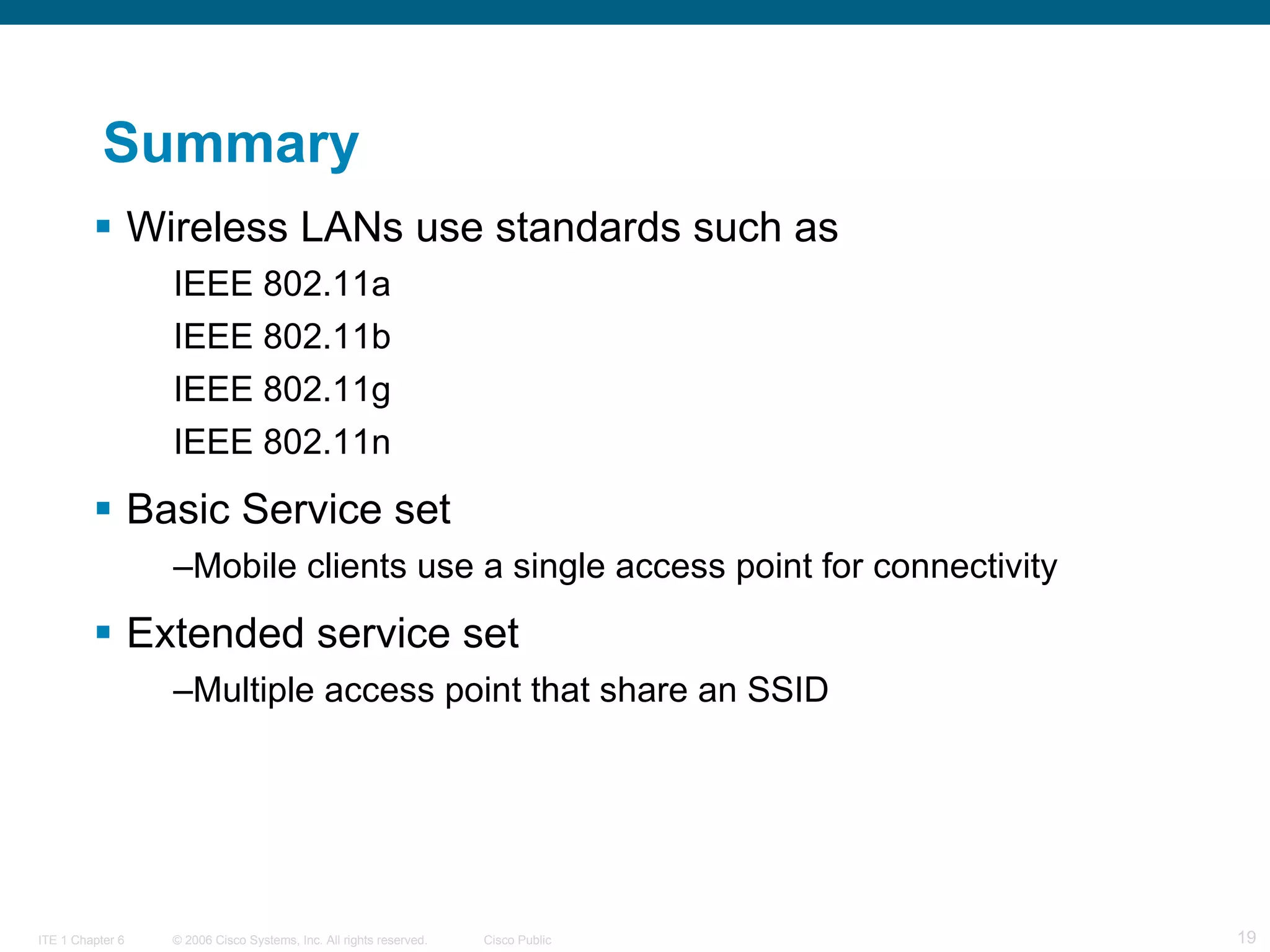 Summary Wireless LANs use standards such as IEEE 802.11a IEEE 802.11b IEEE 802.11g IEEE 802.11n Basic Service set Mobile clients use a single access point for connectivity Extended service set Multiple access point that share an SSID 