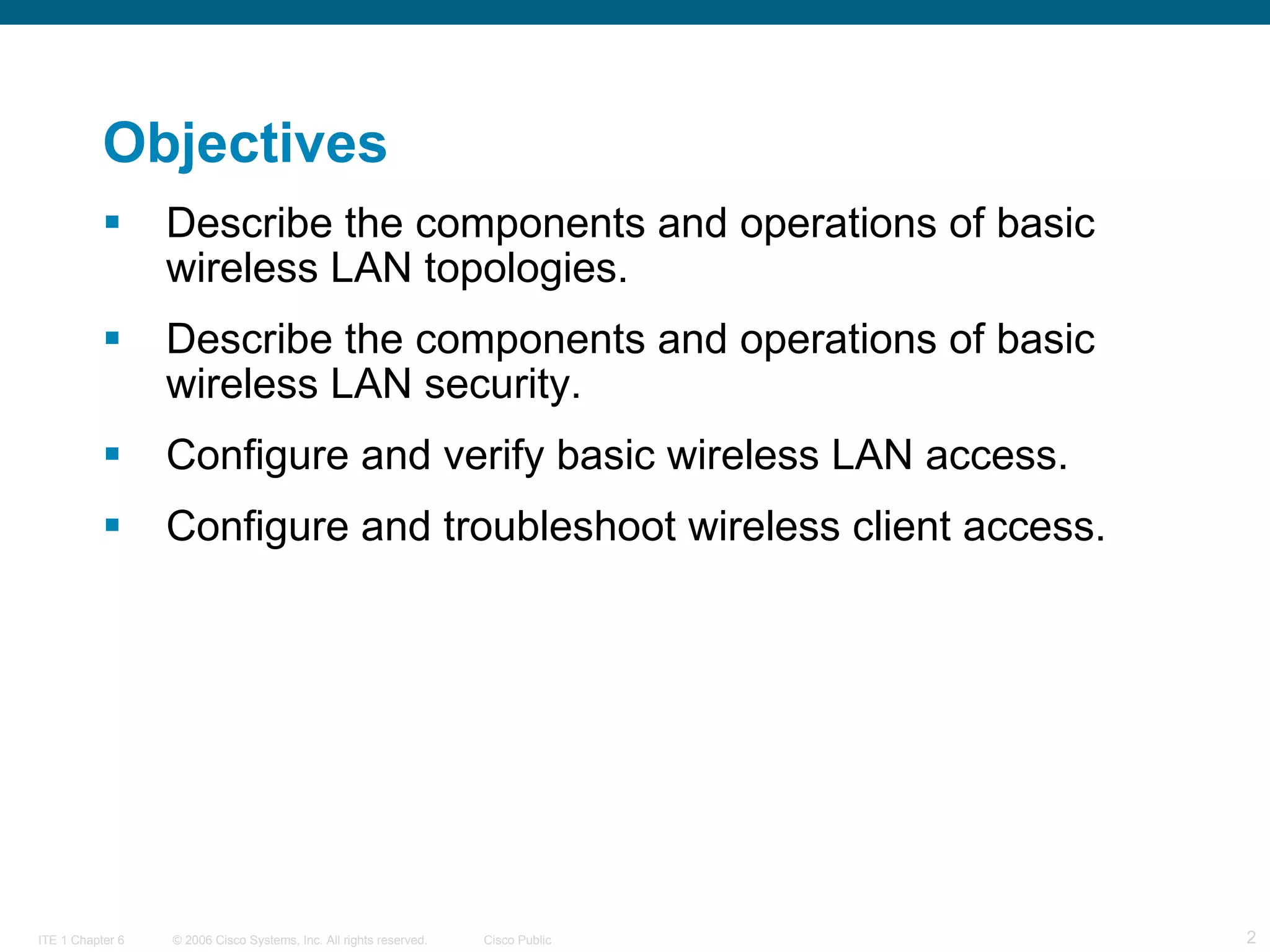 Objectives Describe the components and operations of basic wireless LAN topologies. Describe the components and operations of basic wireless LAN security. Configure and verify basic wireless LAN access. Configure and troubleshoot wireless client access.  