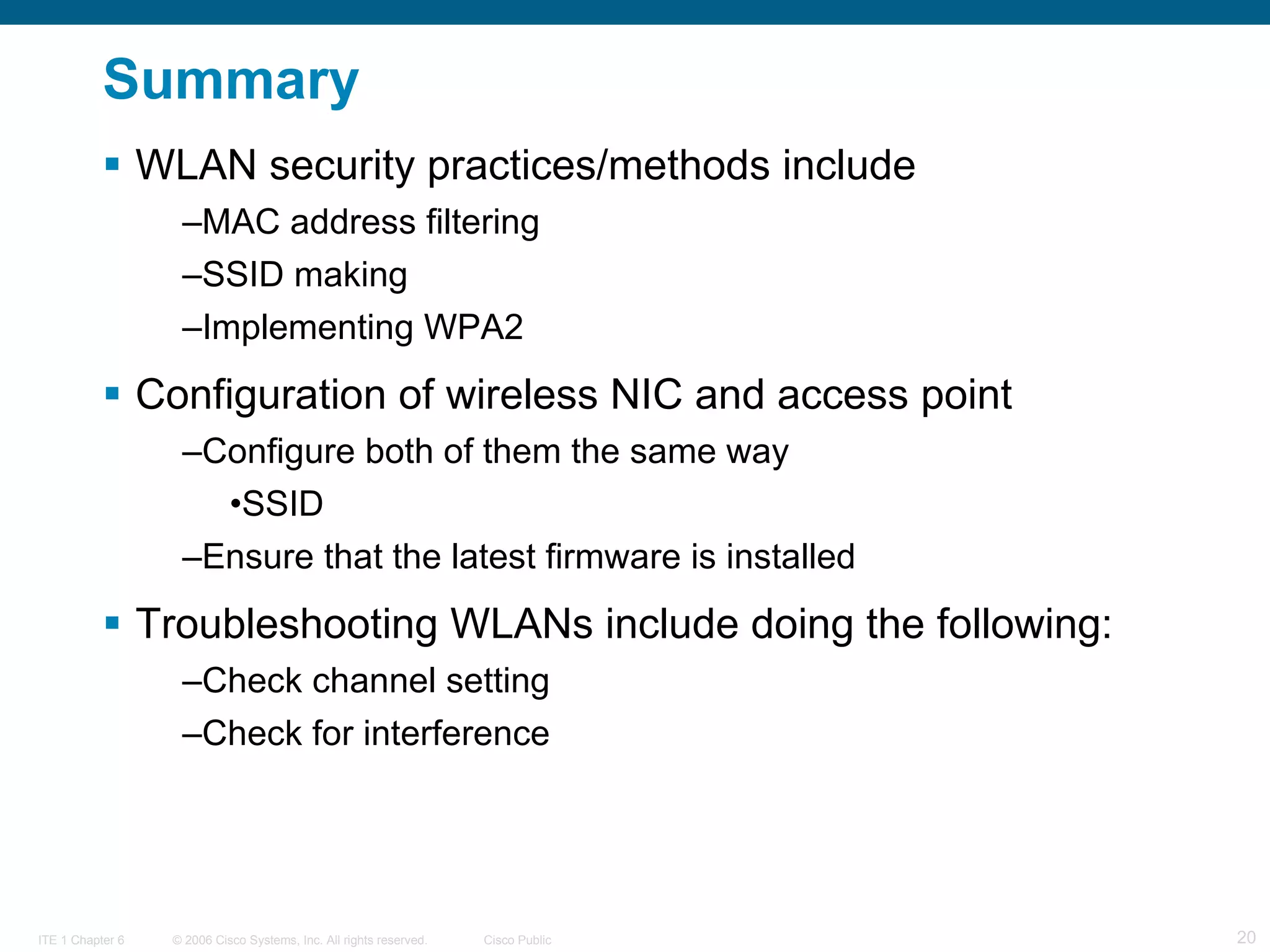 Summary WLAN security practices/methods include MAC address filtering SSID making Implementing WPA2 Configuration of wireless NIC and access point Configure both of them the same way SSID Ensure that the latest firmware is installed Troubleshooting WLANs include doing the following: Check channel setting Check for interference 