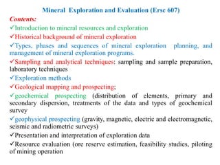Mineral Exploration and Evaluation (Ersc 607)
Contents:
Introduction to mineral resources and exploration
Historical background of mineral exploration
Types, phases and sequences of mineral exploration planning, and
management of mineral exploration programs.
Sampling and analytical techniques: sampling and sample preparation,
laboratory techniques
Exploration methods
Geological mapping and prospecting;
geochemical prospecting (distribution of elements, primary and
secondary dispersion, treatments of the data and types of geochemical
survey
geophysical prospecting (gravity, magnetic, electric and electromagnetic,
seismic and radiometric surveys)
Presentation and interpretation of exploration data
Resource evaluation (ore reserve estimation, feasibility studies, piloting
of mining operation
 