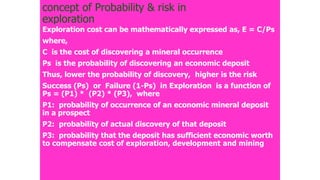 concept of Probability & risk in
exploration
Exploration cost can be mathematically expressed as, E = C/Ps
where,
C is the cost of discovering a mineral occurrence
Ps is the probability of discovering an economic deposit
Thus, lower the probability of discovery, higher is the risk
Success (Ps) or Failure (1-Ps) in Exploration is a function of
Ps = (P1) * (P2) * (P3), where
P1: probability of occurrence of an economic mineral deposit
in a prospect
P2: probability of actual discovery of that deposit
P3: probability that the deposit has sufficient economic worth
to compensate cost of exploration, development and mining
 