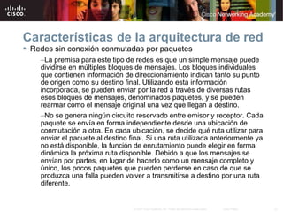 Características de la arquitectura de red Redes sin conexión conmutadas por paquetes La premisa para este tipo de redes es que un simple mensaje puede dividirse en múltiples bloques de mensajes. Los bloques individuales que contienen información de direccionamiento indican tanto su punto de origen como su destino final. Utilizando esta información incorporada, se pueden enviar por la red a través de diversas rutas esos bloques de mensajes, denominados paquetes, y se pueden rearmar como el mensaje original una vez que llegan a destino.  No se genera ningún circuito reservado entre emisor y receptor. Cada paquete se envía en forma independiente desde una ubicación de conmutación a otra. En cada ubicación, se decide qué ruta utilizar para enviar el paquete al destino final. Si una ruta utilizada anteriormente ya no está disponible, la función de enrutamiento puede elegir en forma dinámica la próxima ruta disponible. Debido a que los mensajes se envían por partes, en lugar de hacerlo como un mensaje completo y único, los pocos paquetes que pueden perderse en caso de que se produzca una falla pueden volver a transmitirse a destino por una ruta diferente. 