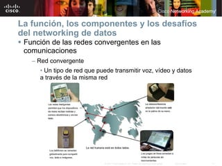 La función, los componentes y los desafíos
del networking de datos
 Función de las redes convergentes en las
 comunicaciones
   – Red convergente
     • Un tipo de red que puede transmitir voz, vídeo y datos
     a través de la misma red




                            © 2007 Cisco Systems, Inc. Todos los derechos reservados.   Cisco Public   11
 