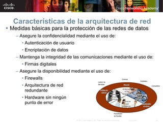 Características de la arquitectura de red
Medidas básicas para la protección de las redes de datos
  – Asegure la confidencialidad mediante el uso de:
     • Autenticación de usuario
     • Encriptación de datos
  – Mantenga la integridad de las comunicaciones mediante el uso de:
     • Firmas digitales
  – Asegure la disponibilidad mediante el uso de:
     • Firewalls
     • Arquitectura de red
       redundante
     • Hardware sin ningún
       punto de error


                                  © 2007 Cisco Systems, Inc. Todos los derechos reservados.   Cisco Public   19
 