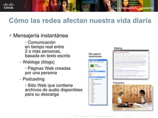 Cómo las redes afectan nuestra vida diaria

 Mensajería instantánea
      • Comunicación
      en tiempo real entre
      2 o más personas,
      basada en texto escrito
   – Weblogs (blogs)
      • Páginas Web creadas
      por una persona
   – Podcasting
      • Sitio Web que contiene
      archivos de audio disponibles
      para su descarga



                               © 2007 Cisco Systems, Inc. Todos los derechos reservados.   Cisco Public   4
 