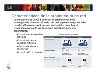 Características de la arquitectura de red
 Los mecanismos de QoS permiten el establecimiento de
estrategias de administración de cola que implementan prioridades
para las diferentes clasificaciones de los datos de aplicación.
Estas son algunas de las decisiones prioritarias para una
organización:
–Comunicaciones sensibles
al tiempo
–Comunicaciones no
sensibles al tiempo
–Alta importancia para
la empresa
–Comunicación no deseada

© 2007 Cisco Systems, Inc. Todos los derechos reservados.

Cisco Public

17

 