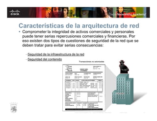 Características de la arquitectura de red
 Comprometer la integridad de activos comerciales y personales
puede tener serias repercusiones comerciales y financieras. Por
eso existen dos tipos de cuestiones de seguridad de la red que se
deben tratar para evitar serias consecuencias:
–Seguridad de la infraestructura de la red
–Seguridad del contenido

© 2007 Cisco Systems, Inc. Todos los derechos reservados.

Cisco Public

18

 