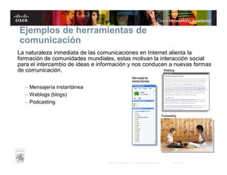 Ejemplos de herramientas de
comunicación
La naturaleza inmediata de las comunicaciones en Internet alienta la
formación de comunidades mundiales, estas motivan la interacción social
para el intercambio de ideas e información y nos conducen a nuevas formas
de comunicación.
– Mensajería instantánea
– Weblogs (blogs)
– Podcasting

© 2007 Cisco Systems, Inc. Todos los derechos reservados.

Cisco Public

4

 