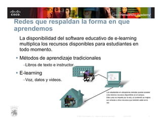 Redes que respaldan la forma en que
aprendemos
La disponibilidad del software educativo de e-learning
multiplica los recursos disponibles para estudiantes en
todo momento.
 Métodos de aprendizaje tradicionales
–Libros de texto e instructor.

 E-learning
–Voz, datos y videos.

© 2007 Cisco Systems, Inc. Todos los derechos reservados.

Cisco Public

5

 