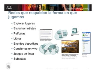 Redes que respaldan la forma en que
jugamos
 Explorar lugares
 Escuchar artistas
 Películas
 Libros
 Eventos deportivos
 Conciertos en vivo
 Juegos en linea
 Subastas

© 2007 Cisco Systems, Inc. Todos los derechos reservados.

Cisco Public

7

 