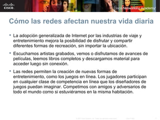 11© 2007 Cisco Systems, Inc. Todos los derechos reservados. Cisco Public
Cómo las redes afectan nuestra vida diaria
 La adopción generalizada de Internet por las industrias de viaje y
entretenimiento mejora la posibilidad de disfrutar y compartir
diferentes formas de recreación, sin importar la ubicación.
 Escuchamos artistas grabados, vemos o disfrutamos de avances de
películas, leemos libros completos y descargamos material para
acceder luego sin conexión.
 Las redes permiten la creación de nuevas formas de
entretenimiento, como los juegos en línea. Los jugadores participan
en cualquier clase de competencia en línea que los diseñadores de
juegos puedan imaginar. Competimos con amigos y adversarios de
todo el mundo como si estuviéramos en la misma habitación.
 