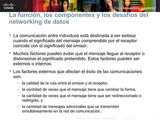 14© 2007 Cisco Systems, Inc. Todos los derechos reservados. Cisco Public
La función, los componentes y los desafíos del
networking de datos
 La comunicación entre individuos está destinada a ser exitosa
cuando el significado del mensaje comprendido por el receptor
coincide con el significado del emisor.
 Muchos factores pueden evitar que el mensaje llegue al receptor o
distorsionar el significado pretendido. Estos factores pueden ser
externos o internos.
 Los factores externos que afectan el éxito de las comunicaciones
son:
– la calidad de la ruta entre el emisor y el receptor,
– la cantidad de veces que el mensaje tiene que cambiar la forma,
– la cantidad de veces que el mensaje tiene que ser redireccionado o
redirigido, y
– la cantidad de mensajes adicionales que se transmiten
simultáneamente en la red de comunicación,
 