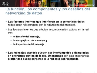 15© 2007 Cisco Systems, Inc. Todos los derechos reservados. Cisco Public
La función, los componentes y los desafíos del
networking de datos
 Los factores internos que interfieren en la comunicación en
redes están relacionados con la naturaleza del mensaje.
 Los factores internos que afectan la comunicación exitosa en la red
son:
– el tamaño del mensaje,
– la complejidad del mensaje, y
– la importancia del mensaje.
 Los mensajes grandes pueden ser interrumpidos o demorados
en diferentes puntos de la red. Un mensaje con baja importancia
o prioridad puede perderse si la red está sobrecargada.
 