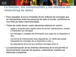 17© 2007 Cisco Systems, Inc. Todos los derechos reservados. Cisco Public
La función, los componentes y los desafíos del
networking de datos
 Para respaldar el envío inmediato de los millones de mensajes que
se intercambian entre las personas de todo el mundo, confiamos en
una Web de redes interconectadas.
 Todas las redes tienen cuatro elementos básicos en común:
– reglas y acuerdos para regular cómo se envían, redireccionan, reciben
e interpretan los mensajes,
– los mensajes o unidades de información que viajan de un dispositivo a
otro,
– una forma de interconectar esos dispositivos, un medio que puede
transportar los mensajes de un dispositivo a otro, y
– los dispositivos de la red que cambian mensajes entre sí.
 La estandarización de los distintos elementos de la red permite el
funcionamiento conjunto de equipos y dispositivos creados por
diferentes compañías.
 