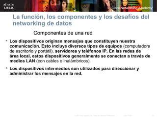 20© 2007 Cisco Systems, Inc. Todos los derechos reservados. Cisco Public
La función, los componentes y los desafíos del
networking de datos
Componentes de una red
 Los dispositivos originan mensajes que constituyen nuestra
comunicación. Esto incluye diversos tipos de equipos (computadora
de escritorio y portátil), servidores y teléfonos IP. En las redes de
área local, estos dispositivos generalmente se conectan a través de
medios LAN (con cables o inalámbricos).
 Los dispositivos intermedios son utilizados para direccionar y
administrar los mensajes en la red.
 