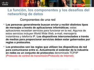 24© 2007 Cisco Systems, Inc. Todos los derechos reservados. Cisco Public
La función, los componentes y los desafíos del
networking de datos
Componentes de una red
 Las personas generalmente buscan enviar y recibir distintos tipos
de mensajes a través de aplicaciones informáticas; estas
aplicaciones necesitan servicios para funcionar en la red. Algunos de
estos servicios incluyen World Wide Web, e-mail, mensajería
instantánea y telefonía IP. Los dispositivos interconectados a través
de medios para proporcionar servicios deben estar gobernados por
reglas o protocolos.
 Los protocolos son las reglas que utilizan los dispositivos de red
para comunicarse entre sí. Actualmente el estándar de la industria
en redes es un conjunto de protocolos denominado TCP/IP
(Protocolo de control de transmisión/Protocolo de Internet).
 