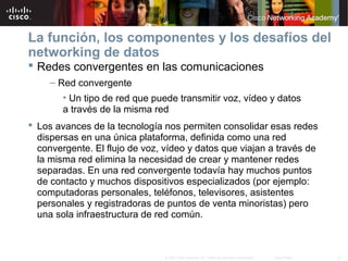 27© 2007 Cisco Systems, Inc. Todos los derechos reservados. Cisco Public
La función, los componentes y los desafíos del
networking de datos
 Redes convergentes en las comunicaciones
– Red convergente
• Un tipo de red que puede transmitir voz, vídeo y datos
a través de la misma red
 Los avances de la tecnología nos permiten consolidar esas redes
dispersas en una única plataforma, definida como una red
convergente. El flujo de voz, vídeo y datos que viajan a través de
la misma red elimina la necesidad de crear y mantener redes
separadas. En una red convergente todavía hay muchos puntos
de contacto y muchos dispositivos especializados (por ejemplo:
computadoras personales, teléfonos, televisores, asistentes
personales y registradoras de puntos de venta minoristas) pero
una sola infraestructura de red común.
 