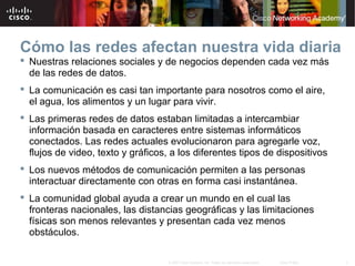 3© 2007 Cisco Systems, Inc. Todos los derechos reservados. Cisco Public
Cómo las redes afectan nuestra vida diaria
 Nuestras relaciones sociales y de negocios dependen cada vez más
de las redes de datos.
 La comunicación es casi tan importante para nosotros como el aire,
el agua, los alimentos y un lugar para vivir.
 Las primeras redes de datos estaban limitadas a intercambiar
información basada en caracteres entre sistemas informáticos
conectados. Las redes actuales evolucionaron para agregarle voz,
flujos de video, texto y gráficos, a los diferentes tipos de dispositivos
 Los nuevos métodos de comunicación permiten a las personas
interactuar directamente con otras en forma casi instantánea.
 La comunidad global ayuda a crear un mundo en el cual las
fronteras nacionales, las distancias geográficas y las limitaciones
físicas son menos relevantes y presentan cada vez menos
obstáculos.
 