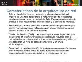 30© 2007 Cisco Systems, Inc. Todos los derechos reservados. Cisco Public
Características de la arquitectura de red
 Tolerancia a fallas: Una red tolerante a fallas es la que limita el
impacto de una falla del software o hardware y puede recuperarse
rápidamente cuando se produce dicha falla. Estas redes dependen de
enlaces o rutas redundantes entre el origen y el destino del mensaje.
 Escalabilidad: Una red escalable puede expandirse rápidamente para
admitir nuevos usuarios y aplicaciones sin afectar el rendimiento del
servicio enviado a los usuarios actuales.
 Calidad de Servicio (QoS): Las nuevas aplicaciones disponibles para
los usuarios en internetworks crean expectativas mayores para la
calidad de los servicios enviados. Las transmisiones de voz y video en
vivo requieren un nivel de calidad consistente y un envío
ininterrumpido.
 Seguridad: La rápida expansión de las áreas de comunicación que no
eran atendidas por las redes de datos tradicionales aumenta la
necesidad de incorporar seguridad en la arquitectura de red.
 