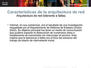 31© 2007 Cisco Systems, Inc. Todos los derechos reservados. Cisco Public
Arquitectura de red tolerante a fallas:
 Internet, en sus comienzos, era el resultado de una investigación
respaldada por el Departamento de Defensa de Estados Unidos
(DoD). Su objetivo principal fue tener un medio de comunicación
que pudiera soportar la destrucción de numerosos sitios e
instalaciones de transmisión sin interrumpir el servicio. Esto
implica que la tolerancia a fallas era el foco del esfuerzo del
trabajo de diseño de internetwork inicial.
Características de la arquitectura de red
 