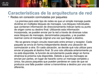 33© 2007 Cisco Systems, Inc. Todos los derechos reservados. Cisco Public
Características de la arquitectura de red
 Redes sin conexión conmutadas por paquetes
–La premisa para este tipo de redes es que un simple mensaje puede
dividirse en múltiples bloques de mensajes. Los bloques individuales
que contienen información de direccionamiento indican tanto su punto
de origen como su destino final. Utilizando esta información
incorporada, se pueden enviar por la red a través de diversas rutas
esos bloques de mensajes, denominados paquetes, y se pueden
rearmar como el mensaje original una vez que llegan a destino.
–No se genera ningún circuito reservado entre emisor y receptor. Cada
paquete se envía en forma independiente desde una ubicación de
conmutación a otra. En cada ubicación, se decide qué ruta utilizar para
enviar el paquete al destino final. Si una ruta utilizada anteriormente ya
no está disponible, la función de enrutamiento puede elegir en forma
dinámica la próxima ruta disponible. Debido a que los mensajes se
envían por partes, en lugar de hacerlo como un mensaje completo y
único, los pocos paquetes que pueden perderse en caso de que se
produzca una falla pueden volver a transmitirse a destino por una ruta
diferente.
 