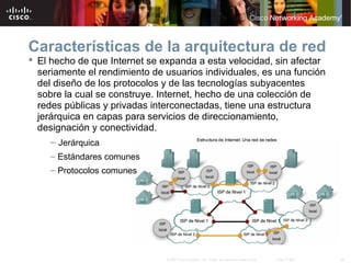 35© 2007 Cisco Systems, Inc. Todos los derechos reservados. Cisco Public
Características de la arquitectura de red
 El hecho de que Internet se expanda a esta velocidad, sin afectar
seriamente el rendimiento de usuarios individuales, es una función
del diseño de los protocolos y de las tecnologías subyacentes
sobre la cual se construye. Internet, hecho de una colección de
redes públicas y privadas interconectadas, tiene una estructura
jerárquica en capas para servicios de direccionamiento,
designación y conectividad.
– Jerárquica
– Estándares comunes
– Protocolos comunes
 