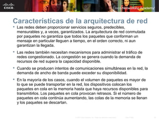 36© 2007 Cisco Systems, Inc. Todos los derechos reservados. Cisco Public
Características de la arquitectura de red
 Las redes deben proporcionar servicios seguros, predecibles,
mensurables y, a veces, garantizados. La arquitectura de red conmutada
por paquetes no garantiza que todos los paquetes que conforman un
mensaje en particular lleguen a tiempo, en el orden correcto, ni aun
garantizan la llegada.
 Las redes también necesitan mecanismos para administrar el tráfico de
redes congestionado. La congestión se genera cuando la demanda de
recursos de red supera la capacidad disponible.
 Cuando se producen intentos de comunicaciones simultáneas en la red, la
demanda de ancho de banda puede exceder su disponibilidad.
 En la mayoría de los casos, cuando el volumen de paquetes es mayor de
lo que se puede transportar en la red, los dispositivos colocan los
paquetes en cola en la memoria hasta que haya recursos disponibles para
transmitirlos. Los paquetes en cola provocan retrasos. Si el número de
paquetes en cola continúa aumentando, las colas de la memoria se llenan
y los paquetes se descartan.
 