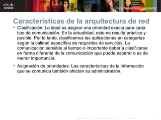38© 2007 Cisco Systems, Inc. Todos los derechos reservados. Cisco Public
Características de la arquitectura de red
 Clasificación: Lo ideal es asignar una prioridad exacta para cada
tipo de comunicación. En la actualidad, esto no resulta práctico y
posible. Por lo tanto, clasificamos las aplicaciones en categorías
según la calidad específica de requisitos de servicios. La
comunicación sensible al tiempo o importante debería clasificarse
en forma diferente de la comunicación que puede esperar o es de
menor importancia.
 Asignación de prioridades: Las características de la información
que se comunica también afectan su administración.
 